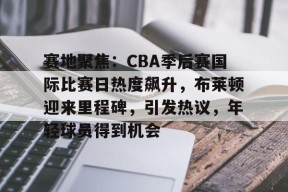 开云体育-包含赛地聚焦：CBA季后赛国际比赛日热度飙升，布莱顿迎来里程碑，引发热议，年轻球员得到机会的词条